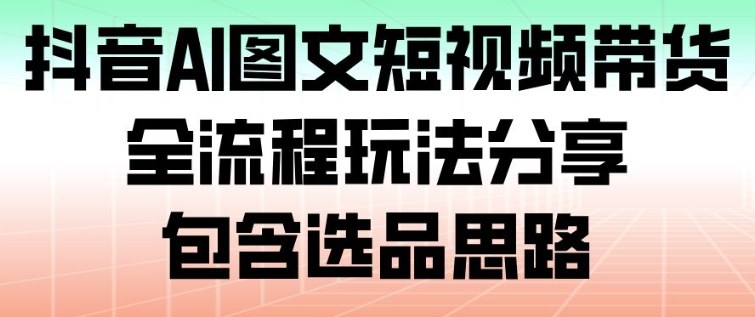 抖音AI图文短视频带货，全流程玩法分享，包含选品思路-网创百晓生