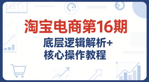 淘宝电商第16期，底层逻辑解析+核心操作教程，运营、推广提升能力的必学课程+配套资料-网创百晓生
