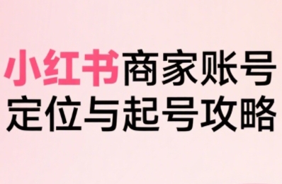 小红书电商全链路实战从定位到爆单，系统拆解小红书商家起号全流程（更新）-网创百晓生