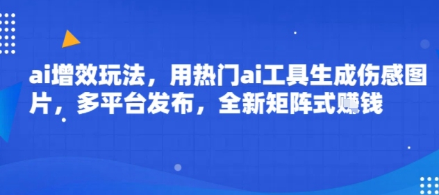 ai增效玩法，用热门ai工具生成伤感图片，多平台发布，全新矩阵式挣钱-网创百晓生
