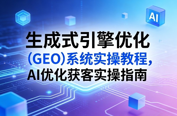 生成式引擎优化（GEO）系统实操教程，AI优化获客实操指南-网创百晓生