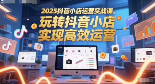 2025抖音小店运营实战课，玩转抖音小店，实现高效运营-网创百晓生