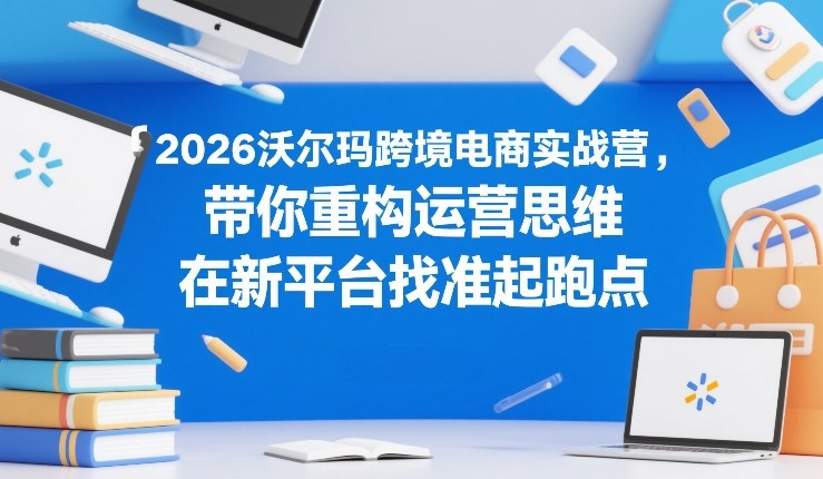 2026沃尔玛跨境电商实战营，带你重构运营思维，在新平台找准起跑点-网创百晓生