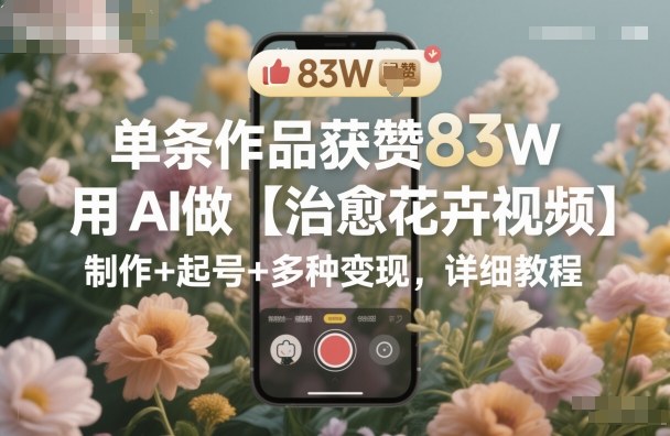 单条作品获赞83W，用AI做【治愈花卉视频】，制作+起号+多种变现，详细教程-网创百晓生