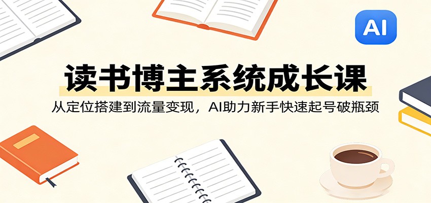 读书博主系统成长课：从定位搭建到流量变现，AI助力新手快速起号破瓶颈-网创百晓生